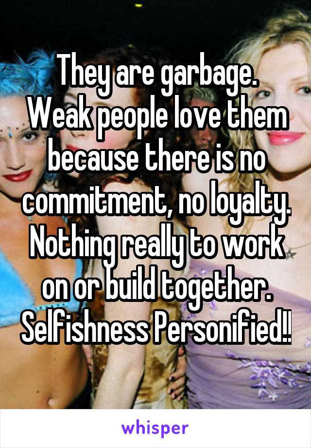 They are garbage. Weak people love them because there is no commitment, no loyalty. Nothing really to work on or build together. Selfishness Personified!! 