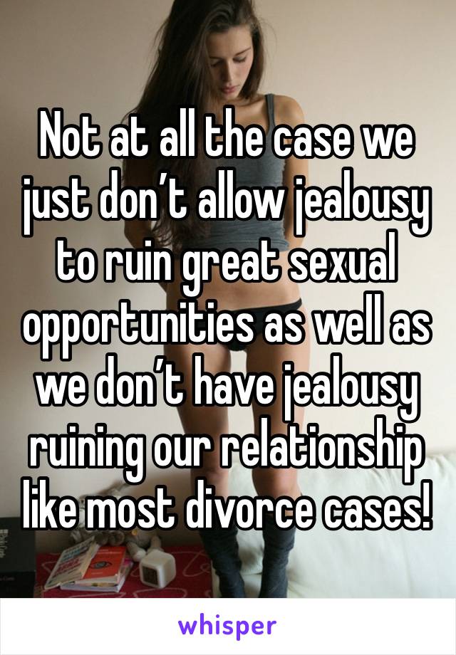 Not at all the case we just don’t allow jealousy to ruin great sexual opportunities as well as we don’t have jealousy ruining our relationship like most divorce cases!