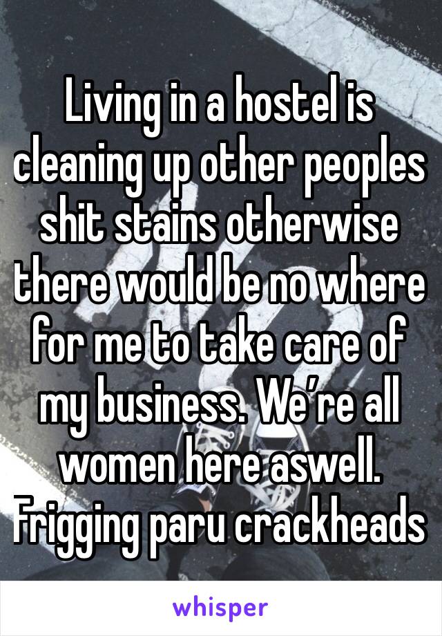 Living in a hostel is cleaning up other peoples shit stains otherwise there would be no where for me to take care of my business. We’re all women here aswell. Frigging paru crackheads 