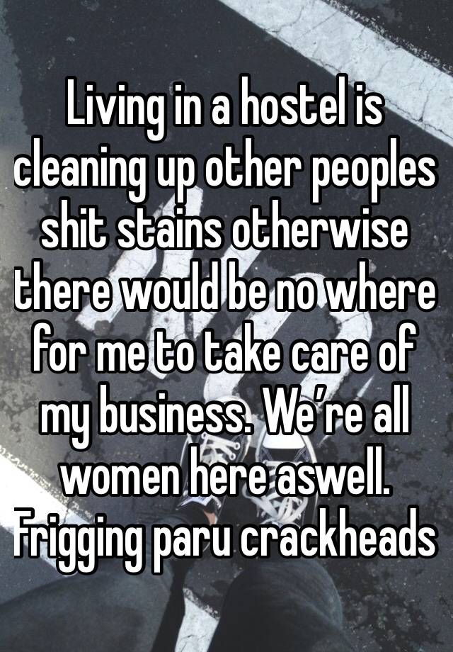 Living in a hostel is cleaning up other peoples shit stains otherwise there would be no where for me to take care of my business. We’re all women here aswell. Frigging paru crackheads 