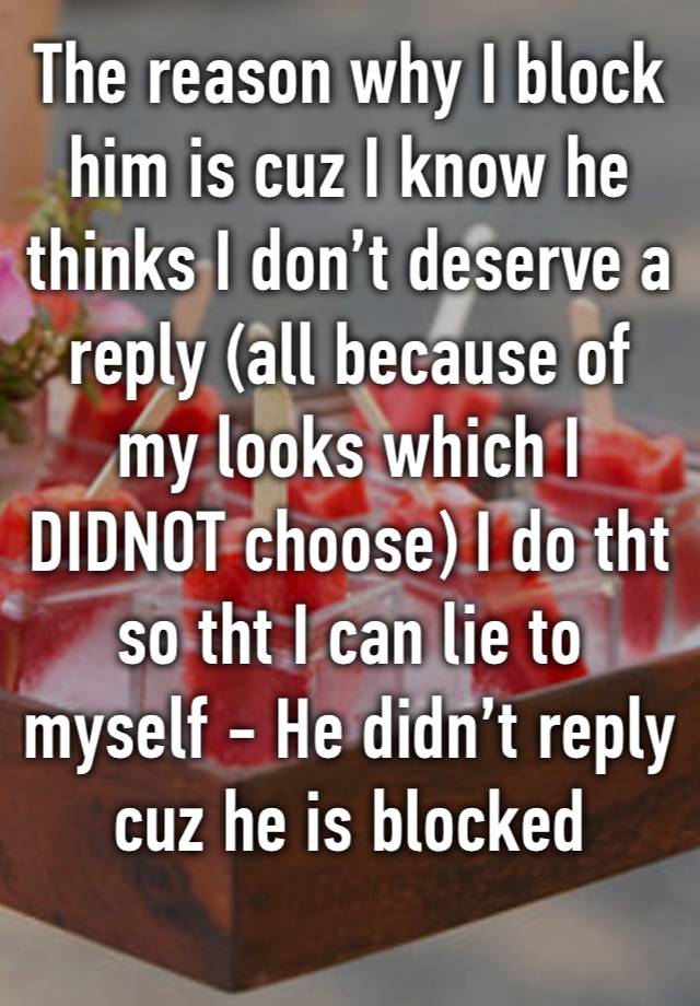 The reason why I block him is cuz I know he thinks I don’t deserve a reply (all because of my looks which I DIDNOT choose) I do tht so tht I can lie to myself - He didn’t reply cuz he is blocked