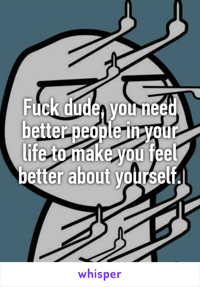 Fuck dude, you need better people in your life to make you feel better about yourself.