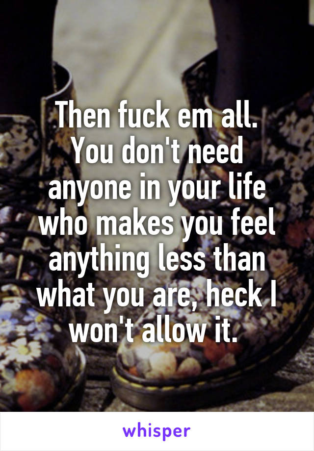 Then fuck em all.
You don't need anyone in your life who makes you feel anything less than what you are, heck I won't allow it. 