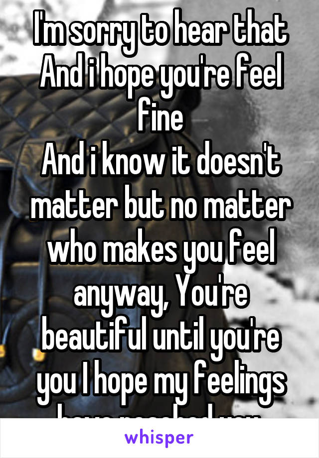 I'm sorry to hear that
And i hope you're feel fine
And i know it doesn't matter but no matter who makes you feel anyway, You're beautiful until you're you I hope my feelings have reached you.