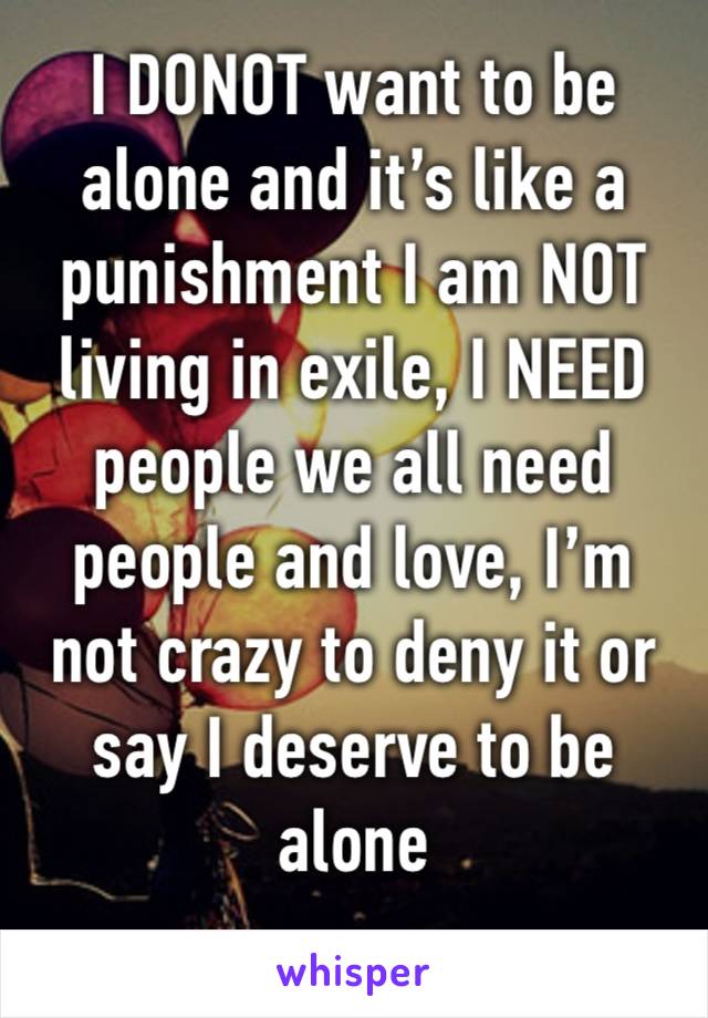 I DONOT want to be alone and it’s like a punishment I am NOT living in exile, I NEED people we all need people and love, I’m not crazy to deny it or say I deserve to be alone