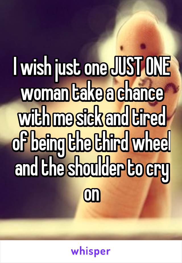 I wish just one JUST ONE woman take a chance with me sick and tired of being the third wheel and the shoulder to cry on