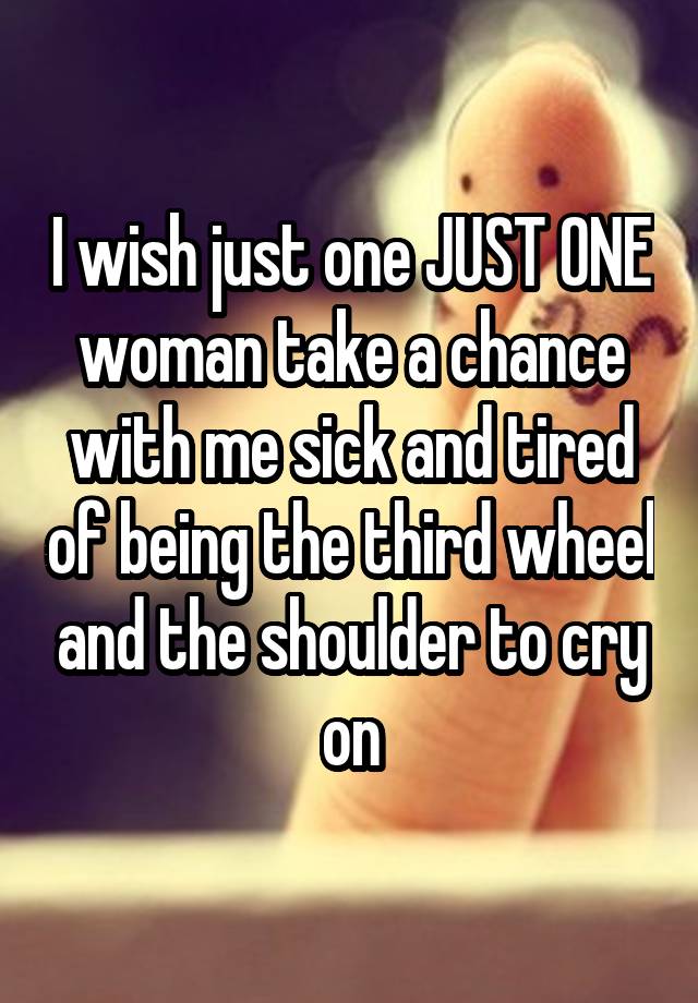 I wish just one JUST ONE woman take a chance with me sick and tired of being the third wheel and the shoulder to cry on