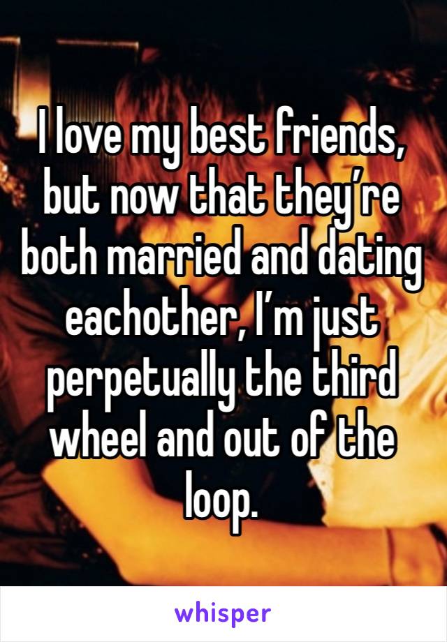 I love my best friends, but now that they’re both married and dating eachother, I’m just perpetually the third wheel and out of the loop. 