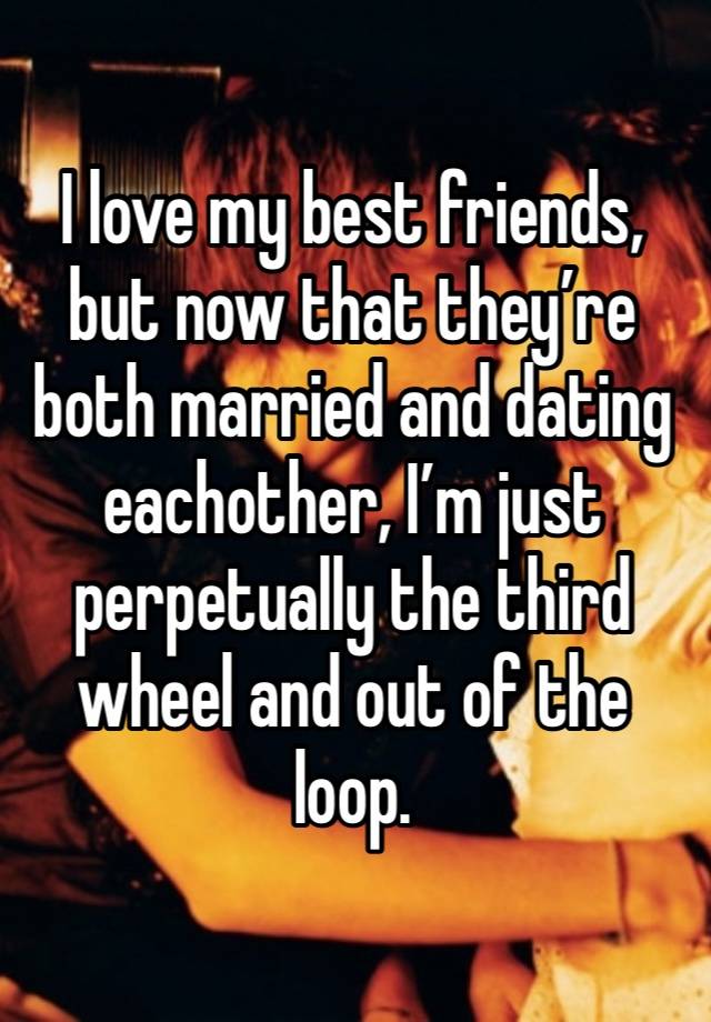 I love my best friends, but now that they’re both married and dating eachother, I’m just perpetually the third wheel and out of the loop. 