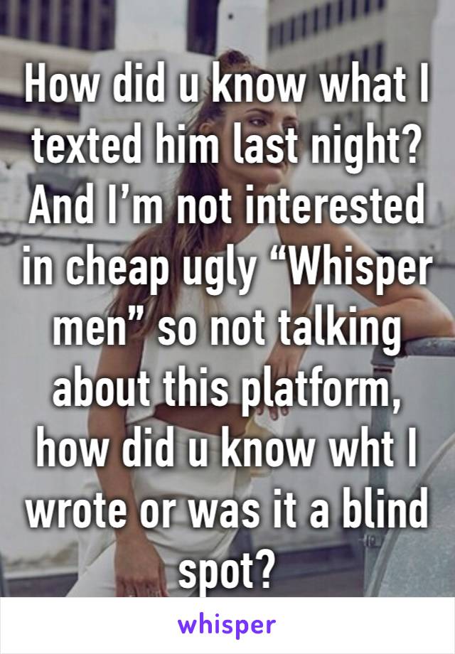 How did u know what I texted him last night? And I’m not interested in cheap ugly “Whisper men” so not talking about this platform, how did u know wht I wrote or was it a blind spot? 