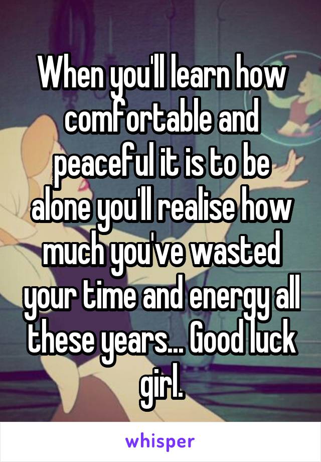 When you'll learn how comfortable and peaceful it is to be alone you'll realise how much you've wasted your time and energy all these years... Good luck girl.