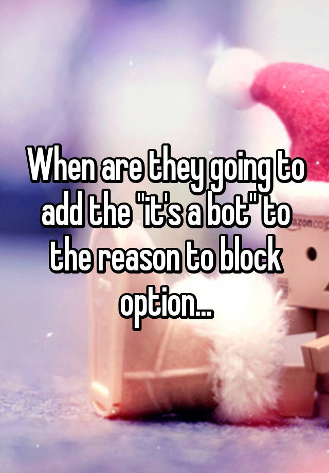 When are they going to add the "it's a bot" to the reason to block option...