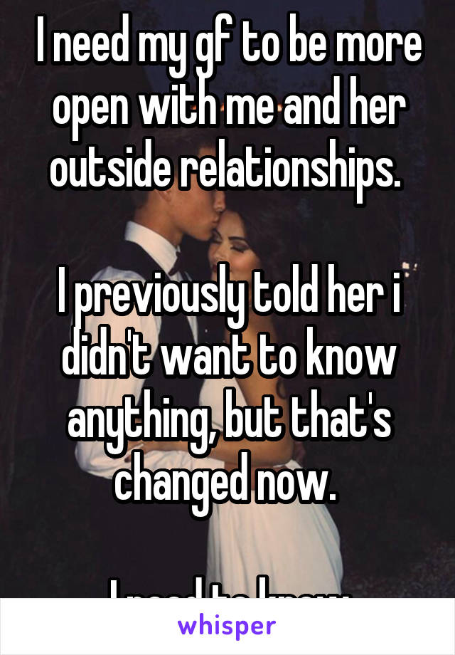 I need my gf to be more open with me and her outside relationships. 

I previously told her i didn't want to know anything, but that's changed now. 

I need to know