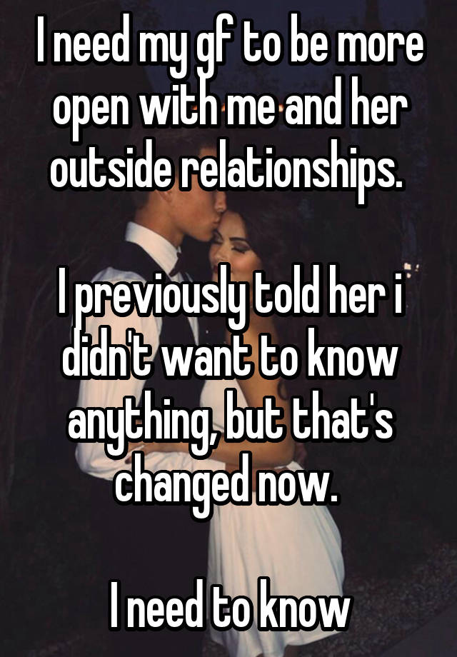 I need my gf to be more open with me and her outside relationships. 

I previously told her i didn't want to know anything, but that's changed now. 

I need to know