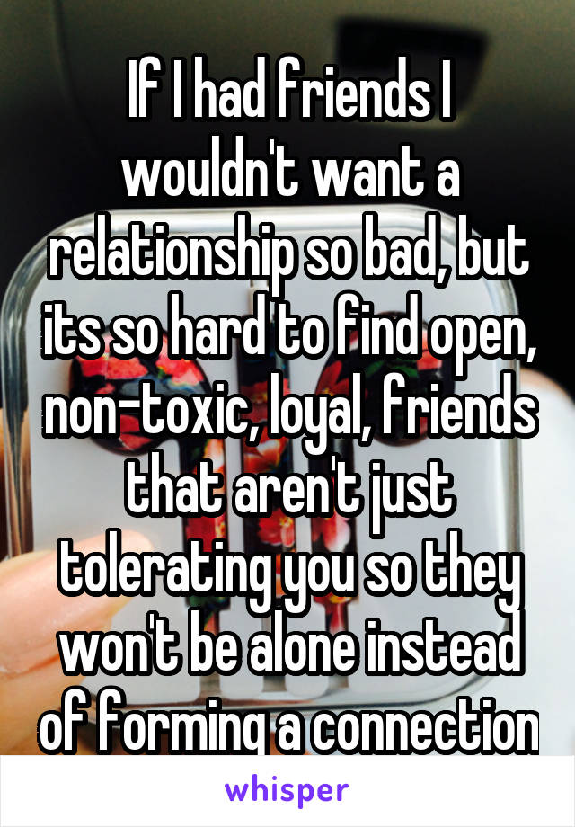 If I had friends I wouldn't want a relationship so bad, but its so hard to find open, non-toxic, loyal, friends that aren't just tolerating you so they won't be alone instead of forming a connection