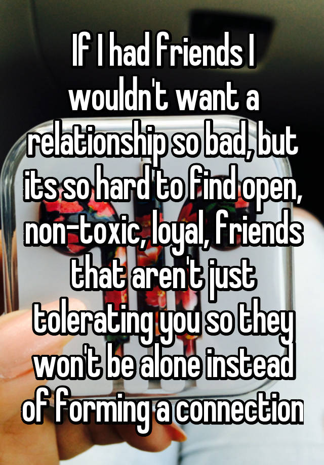 If I had friends I wouldn't want a relationship so bad, but its so hard to find open, non-toxic, loyal, friends that aren't just tolerating you so they won't be alone instead of forming a connection