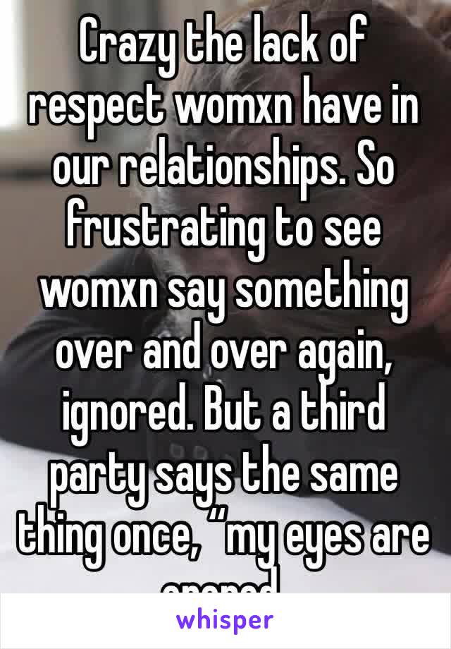 Crazy the lack of respect womxn have in our relationships. So frustrating to see womxn say something over and over again, ignored. But a third party says the same thing once, “my eyes are opened.