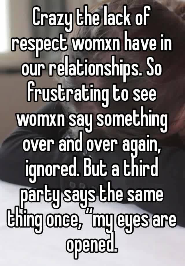 Crazy the lack of respect womxn have in our relationships. So frustrating to see womxn say something over and over again, ignored. But a third party says the same thing once, “my eyes are opened.