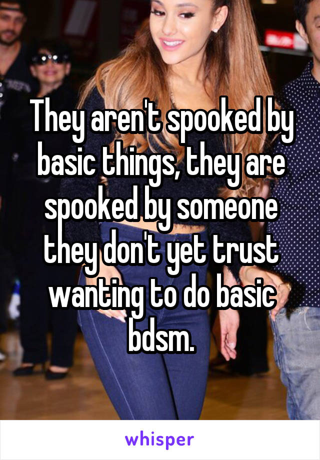 They aren't spooked by basic things, they are spooked by someone they don't yet trust wanting to do basic bdsm.