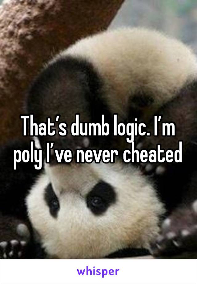 That’s dumb logic. I’m poly I’ve never cheated 