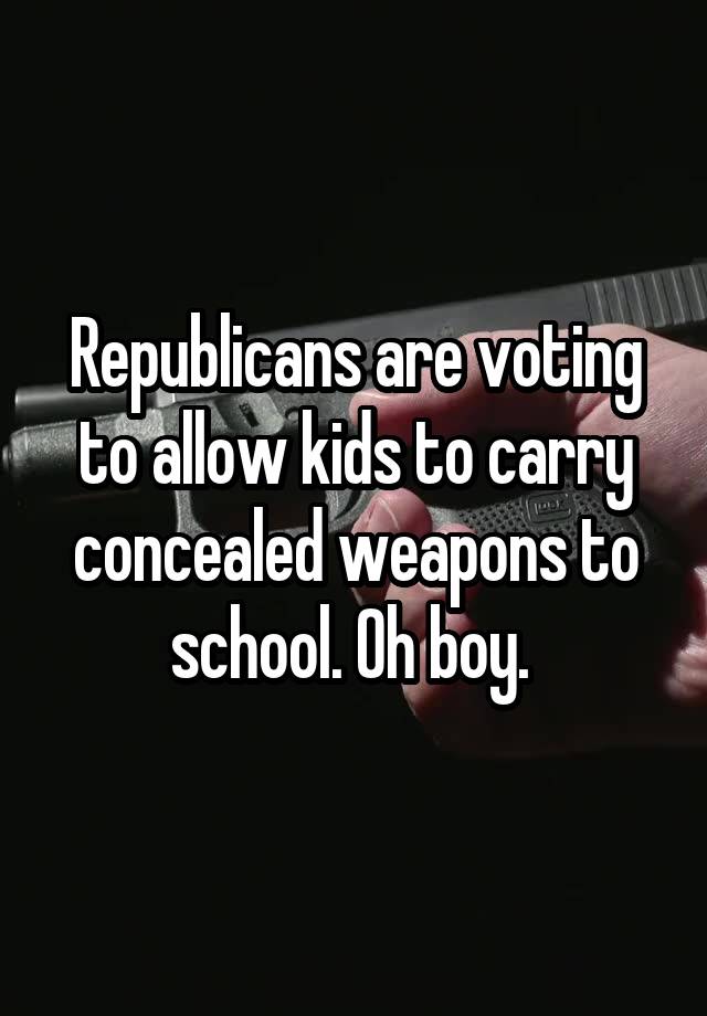 Republicans are voting to allow kids to carry concealed weapons to school. Oh boy. 