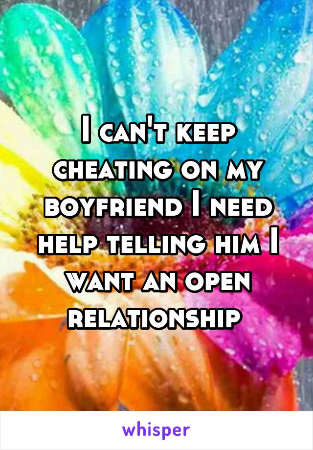 I can't keep cheating on my boyfriend I need help telling him I want an open relationship 