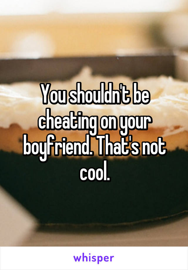 You shouldn't be cheating on your boyfriend. That's not cool.