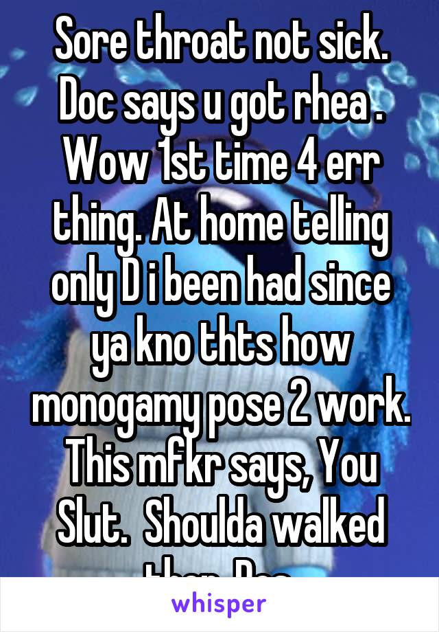 Sore throat not sick. Doc says u got rhea . Wow 1st time 4 err thing. At home telling only D i been had since ya kno thts how monogamy pose 2 work. This mfkr says, You Slut.  Shoulda walked then. Pos 