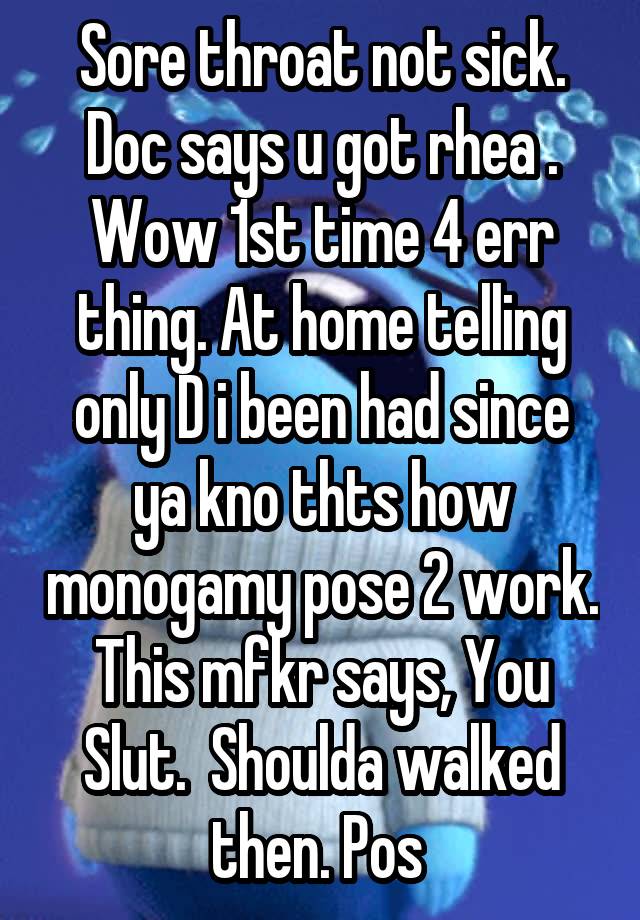 Sore throat not sick. Doc says u got rhea . Wow 1st time 4 err thing. At home telling only D i been had since ya kno thts how monogamy pose 2 work. This mfkr says, You Slut.  Shoulda walked then. Pos 