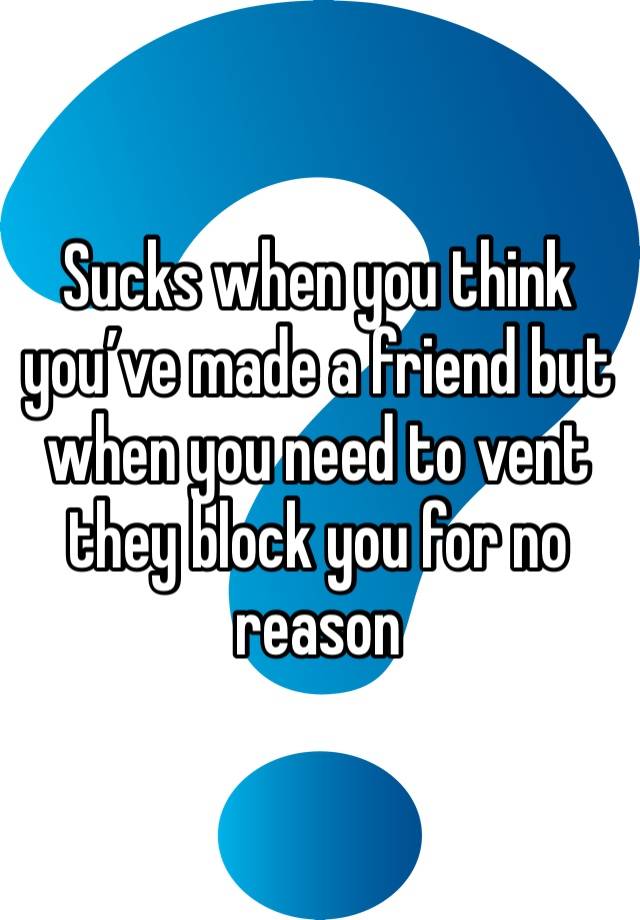 Sucks when you think you’ve made a friend but when you need to vent they block you for no reason