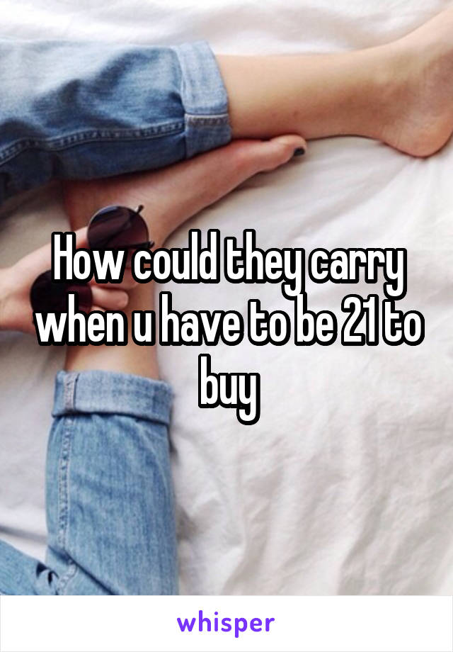 How could they carry when u have to be 21 to buy