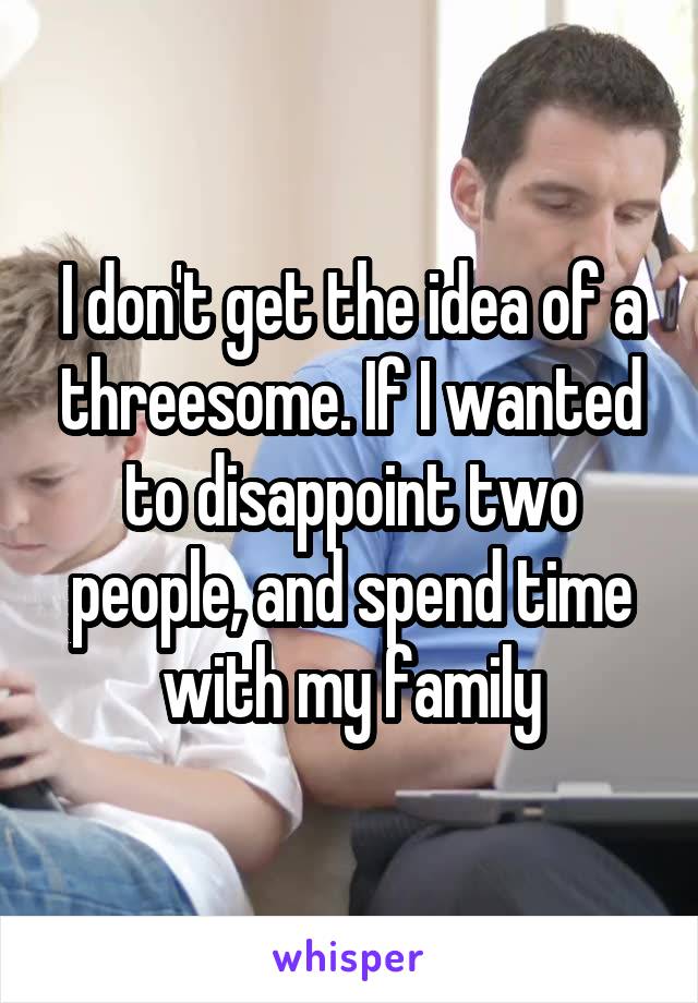 I don't get the idea of a threesome. If I wanted to disappoint two people, and spend time with my family