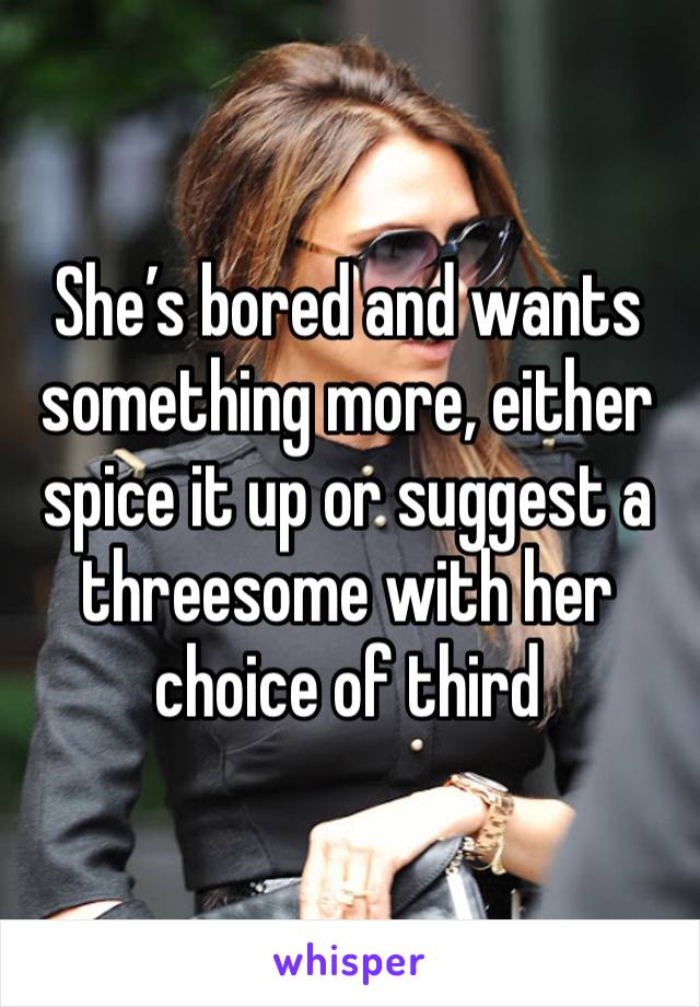 She’s bored and wants something more, either spice it up or suggest a threesome with her choice of third 