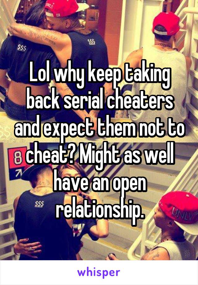 Lol why keep taking back serial cheaters and expect them not to cheat? Might as well have an open relationship.