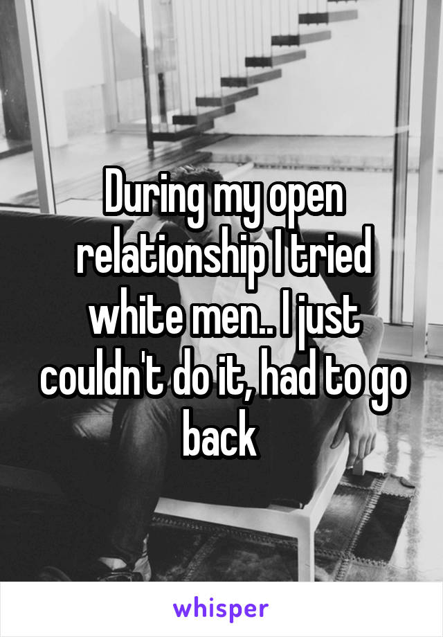 During my open relationship I tried white men.. I just couldn't do it, had to go back 