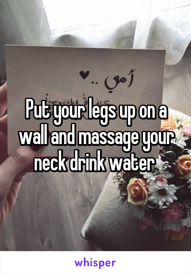 Put your legs up on a wall and massage your neck drink water 