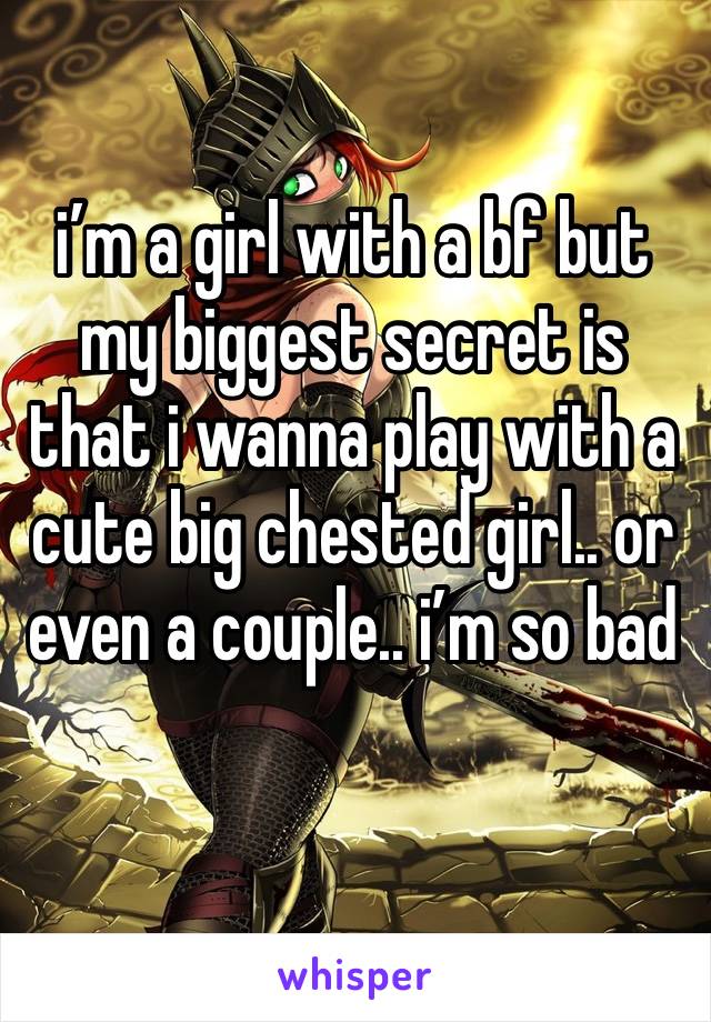 i’m a girl with a bf but my biggest secret is that i wanna play with a cute big chested girl.. or even a couple.. i’m so bad 