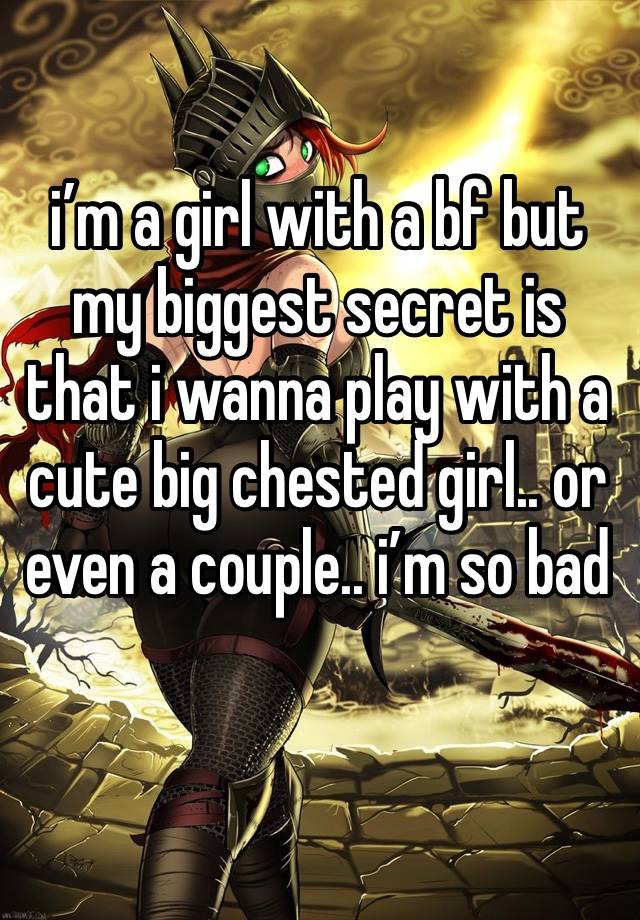 i’m a girl with a bf but my biggest secret is that i wanna play with a cute big chested girl.. or even a couple.. i’m so bad 