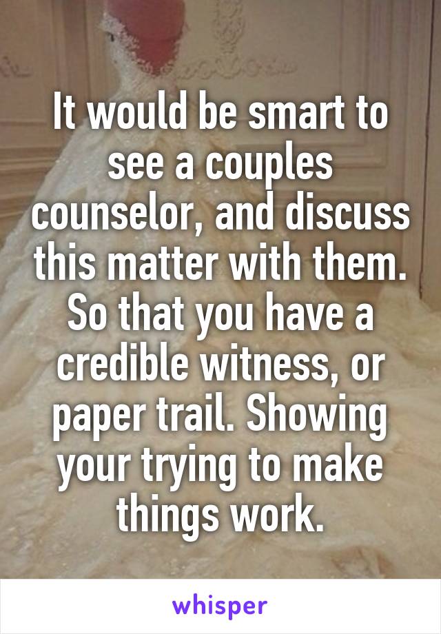 It would be smart to see a couples counselor, and discuss this matter with them. So that you have a credible witness, or paper trail. Showing your trying to make things work.