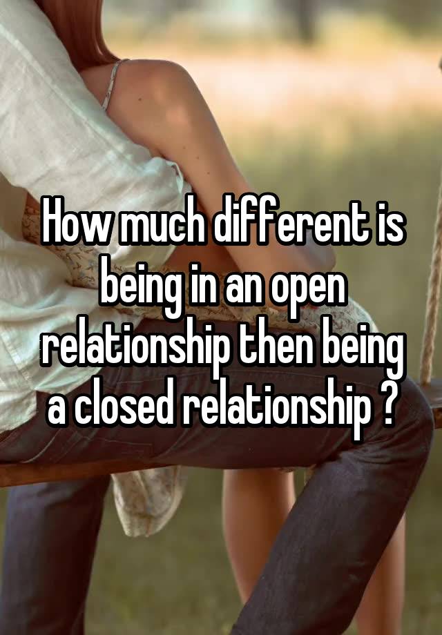 How much different is being in an open relationship then being a closed relationship ?