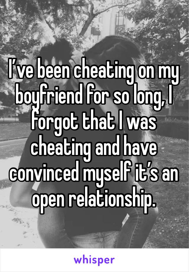 I’ve been cheating on my boyfriend for so long, I forgot that I was cheating and have convinced myself it’s an open relationship. 