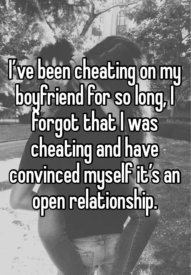 I’ve been cheating on my boyfriend for so long, I forgot that I was cheating and have convinced myself it’s an open relationship. 