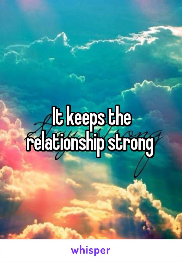 It keeps the relationship strong 