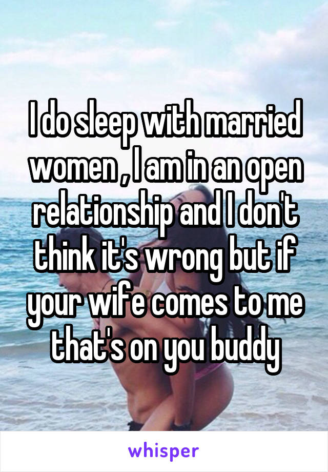 I do sleep with married women , I am in an open relationship and I don't think it's wrong but if your wife comes to me that's on you buddy