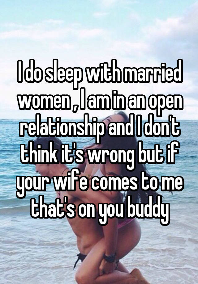 I do sleep with married women , I am in an open relationship and I don't think it's wrong but if your wife comes to me that's on you buddy