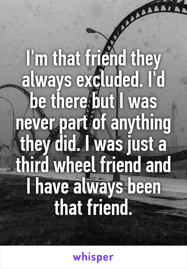  I'm that friend they always excluded. I'd be there but I was never part of anything they did. I was just a third wheel friend and I have always been that friend.