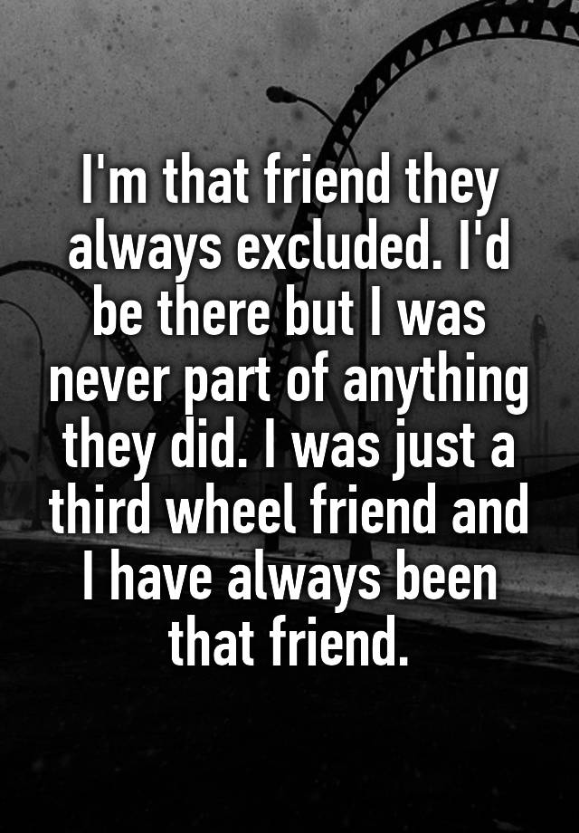  I'm that friend they always excluded. I'd be there but I was never part of anything they did. I was just a third wheel friend and I have always been that friend.