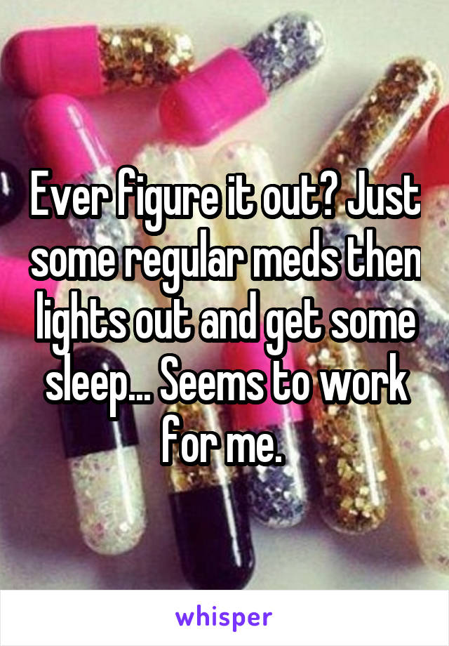 Ever figure it out? Just some regular meds then lights out and get some sleep... Seems to work for me. 