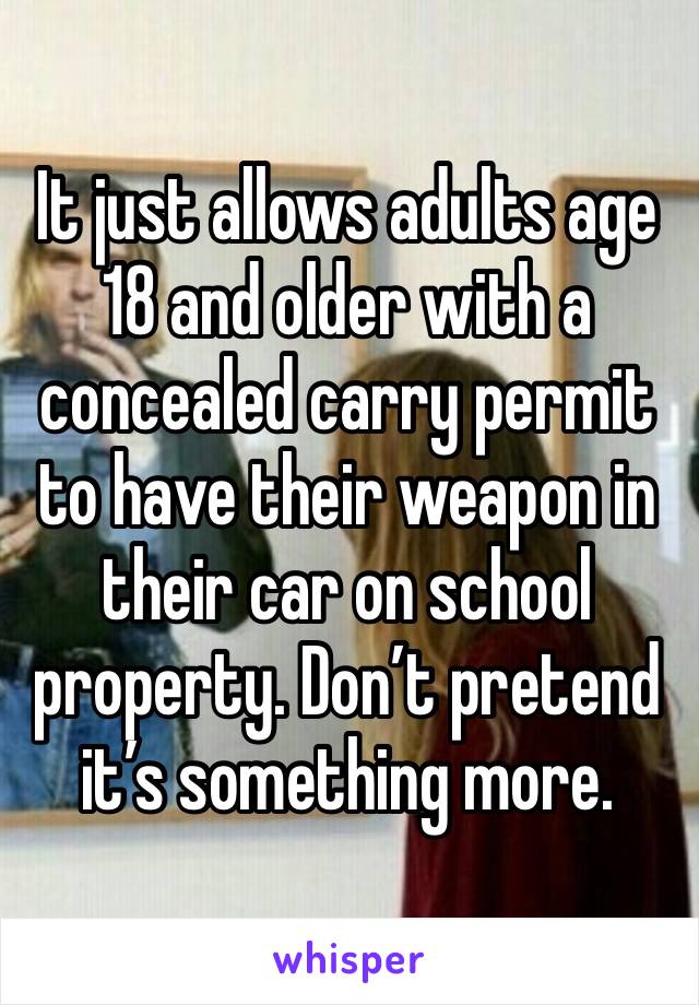 It just allows adults age 18 and older with a concealed carry permit to have their weapon in their car on school property. Don’t pretend it’s something more. 