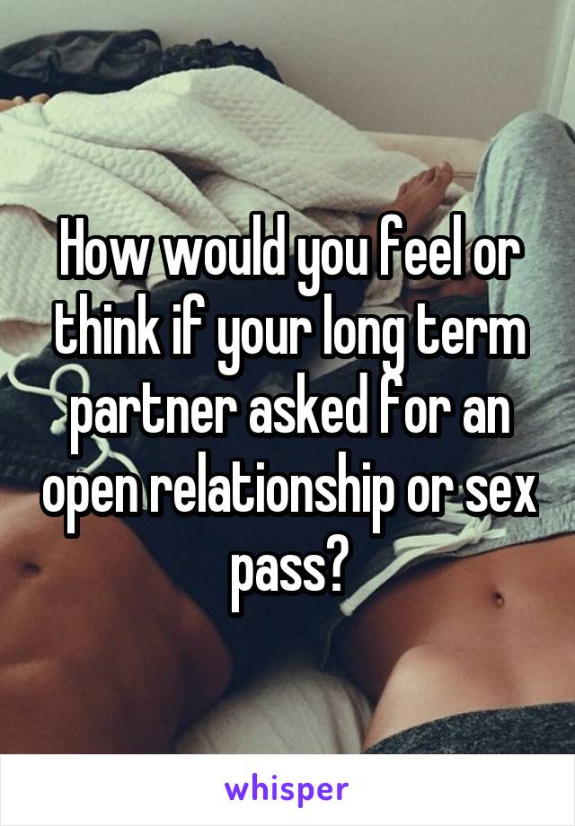 How would you feel or think if your long term partner asked for an open relationship or sex pass?